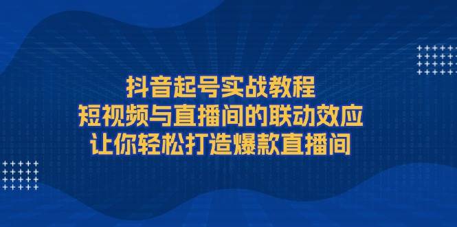 抖音起号实战教程，短视频与直播间的联动效应，让你轻松打造爆款直播间-蜗牛项目网