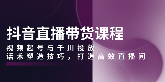 抖音直播带货课程，视频起号与千川投放，话术塑造技巧，打造高效直播间-蜗牛项目网